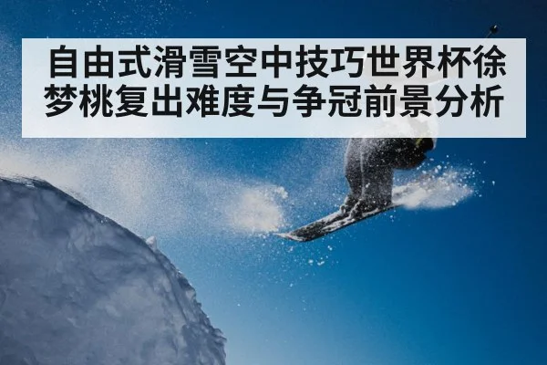 自由式滑雪空中技巧世界杯徐梦桃复出难度与争冠前景分析