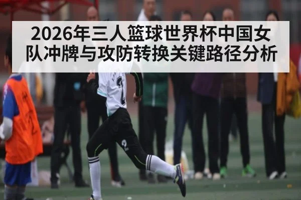 2026年三人篮球世界杯中国女队冲牌与攻防转换关键路径分析
